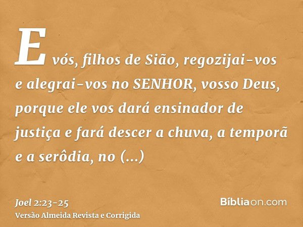 E vós, filhos de Sião, regozijai-vos e alegrai-vos no SENHOR, vosso Deus, porque ele vos dará ensinador de justiça e fará descer a chuva, a temporã e a serôdia,