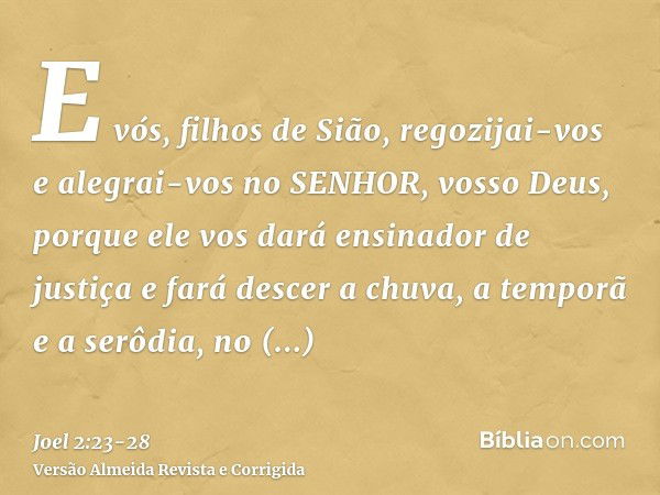 E vós, filhos de Sião, regozijai-vos e alegrai-vos no SENHOR, vosso Deus, porque ele vos dará ensinador de justiça e fará descer a chuva, a temporã e a serôdia,