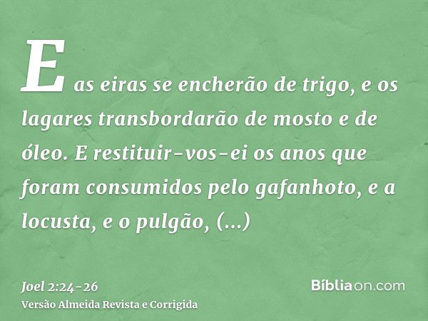 E as eiras se encherão de trigo, e os lagares transbordarão de mosto e de óleo.E restituir-vos-ei os anos que foram consumidos pelo gafanhoto, e a locusta, e o 