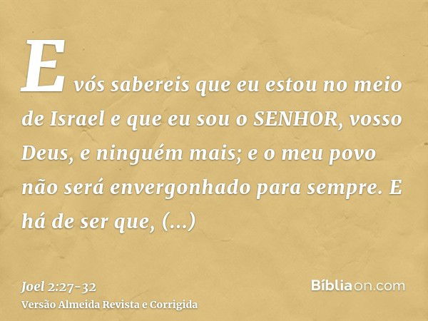 E vós sabereis que eu estou no meio de Israel e que eu sou o SENHOR, vosso Deus, e ninguém mais; e o meu povo não será envergonhado para sempre.E há de ser que,