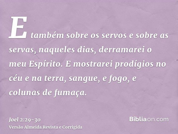 E também sobre os servos e sobre as servas, naqueles dias, derramarei o meu Espírito.E mostrarei prodígios no céu e na terra, sangue, e fogo, e colunas de fumaç