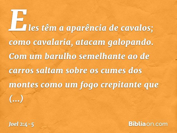 Eles têm a aparência de cavalos;
como cavalaria, atacam galopando. Com um barulho semelhante ao de carros
saltam sobre os cumes dos montes
como um fogo crepitan