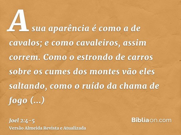 A sua aparência é como a de cavalos; e como cavaleiros, assim correm.Como o estrondo de carros sobre os cumes dos montes vão eles saltando, como o ruído da cham