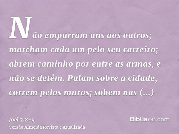 Não empurram uns aos outros; marcham cada um pelo seu carreiro; abrem caminho por entre as armas, e não se detêm.Pulam sobre a cidade, correm pelos muros; sobem