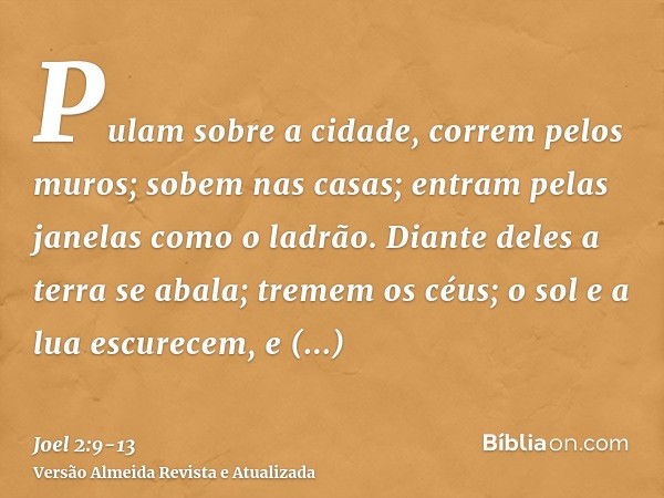 Pulam sobre a cidade, correm pelos muros; sobem nas casas; entram pelas janelas como o ladrão.Diante deles a terra se abala; tremem os céus; o sol e a lua escur