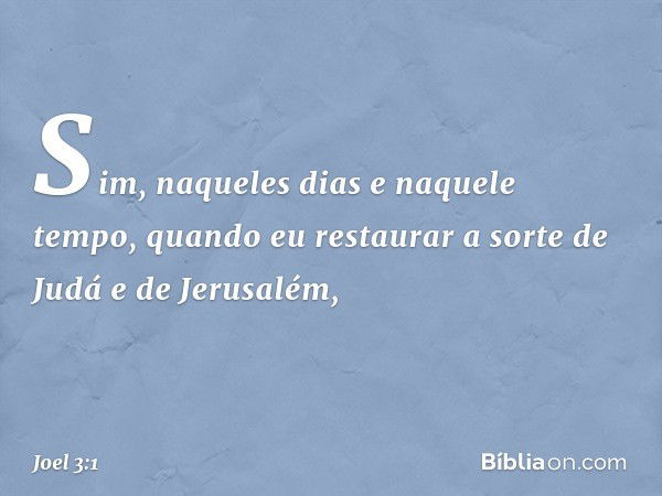 "Sim, naqueles dias e naquele tempo,
quando eu restaurar a sorte
de Judá e de Jerusalém, -- Joel 3:1