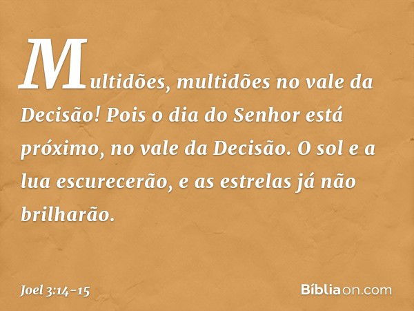 Multidões, multidões
no vale da Decisão!
Pois o dia do Senhor está próximo,
no vale da Decisão. O sol e a lua escurecerão,
e as estrelas já não brilharão. -- Jo