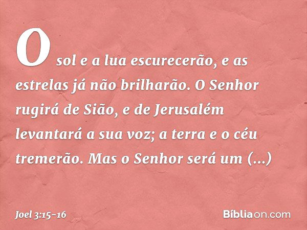 O sol e a lua escurecerão,
e as estrelas já não brilharão. O Senhor rugirá de Sião,
e de Jerusalém levantará a sua voz;
a terra e o céu tremerão.
Mas o Senhor s