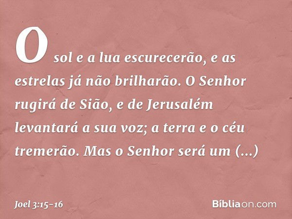 O sol e a lua escurecerão,
e as estrelas já não brilharão. O Senhor rugirá de Sião,
e de Jerusalém levantará a sua voz;
a terra e o céu tremerão.
Mas o Senhor s