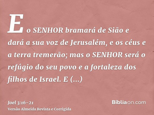 E o SENHOR bramará de Sião e dará a sua voz de Jerusalém, e os céus e a terra tremerão; mas o SENHOR será o refúgio do seu povo e a fortaleza dos filhos de Isra