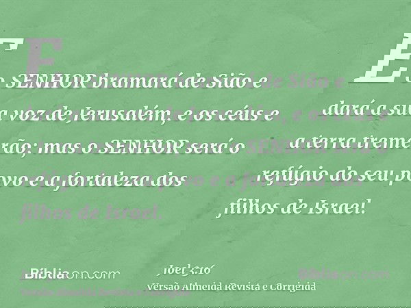 E o SENHOR bramará de Sião e dará a sua voz de Jerusalém, e os céus e a terra tremerão; mas o SENHOR será o refúgio do seu povo e a fortaleza dos filhos de Isra