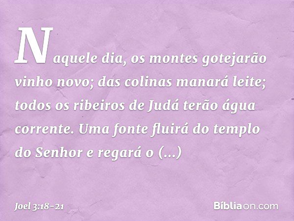 "Naquele dia, os montes
gotejarão vinho novo;
das colinas manará leite;
todos os ribeiros de Judá
terão água corrente.
Uma fonte fluirá do templo do Senhor
e re