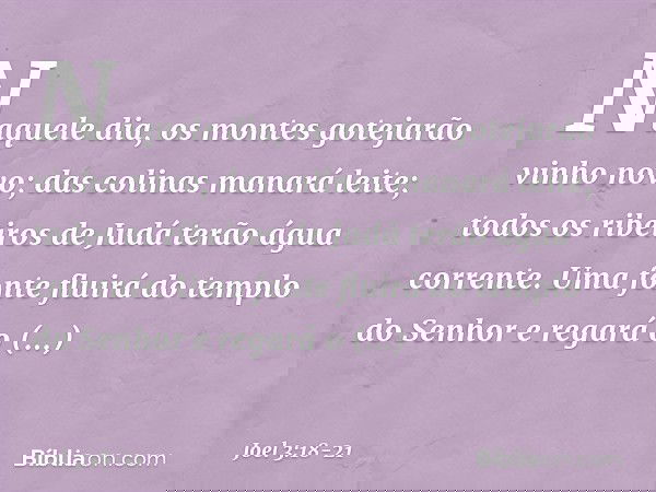 "Naquele dia, os montes
gotejarão vinho novo;
das colinas manará leite;
todos os ribeiros de Judá
terão água corrente.
Uma fonte fluirá do templo do Senhor
e re