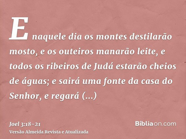 E naquele dia os montes destilarão mosto, e os outeiros manarão leite, e todos os ribeiros de Judá estarão cheios de águas; e sairá uma fonte da casa do Senhor,