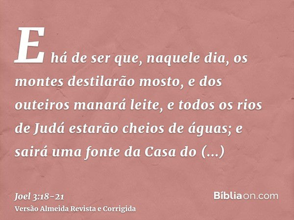 E há de ser que, naquele dia, os montes destilarão mosto, e dos outeiros manará leite, e todos os rios de Judá estarão cheios de águas; e sairá uma fonte da Cas