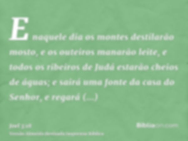 E naquele dia os montes destilarão mosto, e os outeiros manarão leite, e todos os ribeiros de Judá estarão cheios de águas; e sairá uma fonte da casa do Senhor,