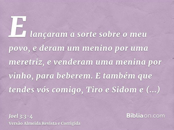 E lançaram a sorte sobre o meu povo, e deram um menino por uma meretriz, e venderam uma menina por vinho, para beberem.E também que tendes vós comigo, Tiro e Si