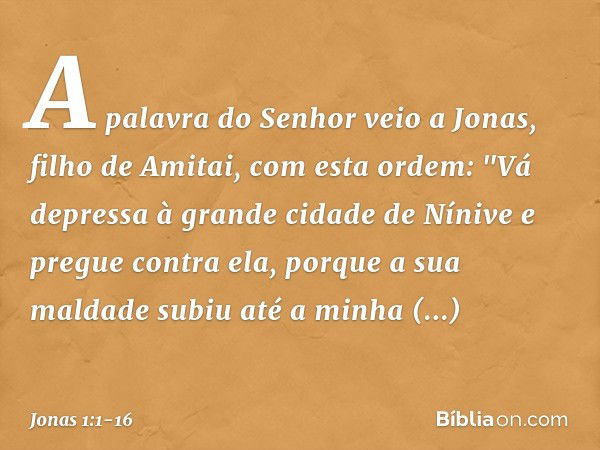 A palavra do Senhor veio a Jonas, filho de Amitai, com esta ordem: "Vá depressa à grande cidade de Nínive e pregue contra ela, porque a sua maldade subiu até a 