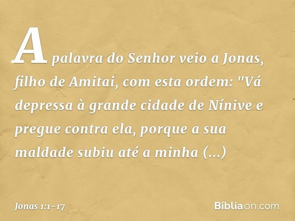 A palavra do Senhor veio a Jonas, filho de Amitai, com esta ordem: "Vá depressa à grande cidade de Nínive e pregue contra ela, porque a sua maldade subiu até a 