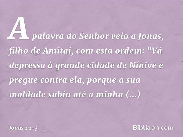 A palavra do Senhor veio a Jonas, filho de Amitai, com esta ordem: "Vá depressa à grande cidade de Nínive e pregue contra ela, porque a sua maldade subiu até a 