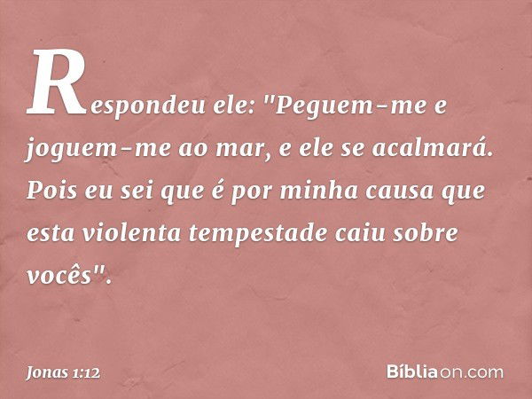 Respondeu ele: "Peguem-me e joguem-me ao mar, e ele se acalmará. Pois eu sei que é por minha causa que esta violenta tempestade caiu sobre vocês". -- Jonas 1:12