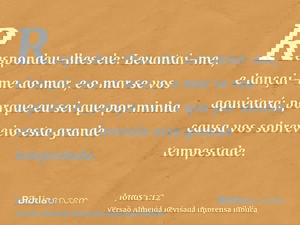 Respondeu-lhes ele: Levantai-me, e lançai-me ao mar, e o mar se vos aquietará; porque eu sei que por minha causa vos sobreveio esta grande tempestade.