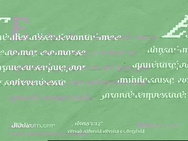 E ele lhes disse: Levantai-me e lançai-me ao mar, e o mar se aquietará; porque eu sei que, por minha causa, vos sobreveio esta grande tempestade.