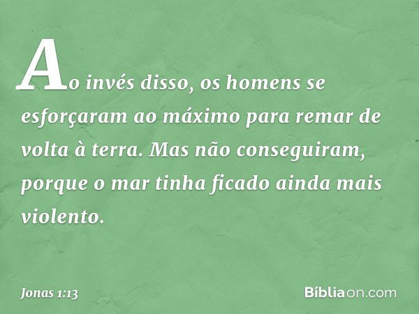 Ao invés disso, os homens se esforça­ram ao máximo para remar de volta à terra. Mas não conseguiram, porque o mar tinha ficado ainda mais violento. -- Jonas 1:1