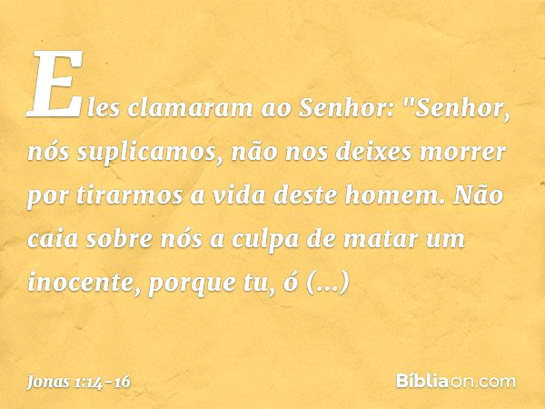 Eles clamaram ao Senhor: "Senhor, nós suplicamos, não nos deixes morrer por tirarmos a vida deste homem. Não caia sobre nós a culpa de matar um inocen­te, porqu