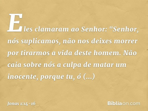 Eles clamaram ao Senhor: "Senhor, nós suplicamos, não nos deixes morrer por tirarmos a vida deste homem. Não caia sobre nós a culpa de matar um inocen­te, porqu