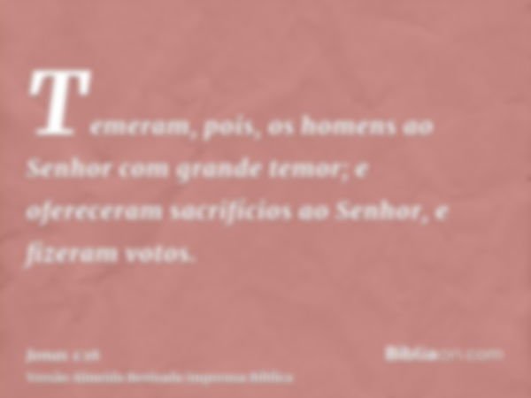 Temeram, pois, os homens ao Senhor com grande temor; e ofereceram sacrifícios ao Senhor, e fizeram votos.