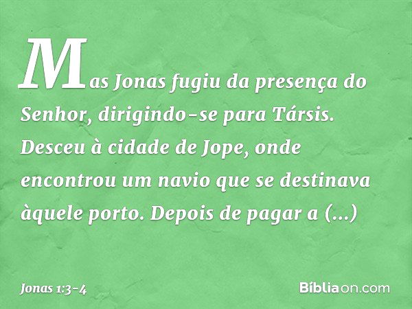 Mas Jonas fugiu da presença do Se­nhor, dirigindo-se para Társis. Desceu à cidade de Jope, onde encontrou um navio que se desti­nava àquele porto. Depois de pag