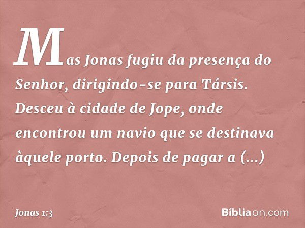 Mas Jonas fugiu da presença do Se­nhor, dirigindo-se para Társis. Desceu à cidade de Jope, onde encontrou um navio que se desti­nava àquele porto. Depois de pag