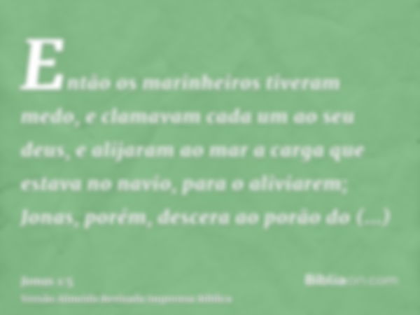 Então os marinheiros tiveram medo, e clamavam cada um ao seu deus, e alijaram ao mar a carga que estava no navio, para o aliviarem; Jonas, porém, descera ao por