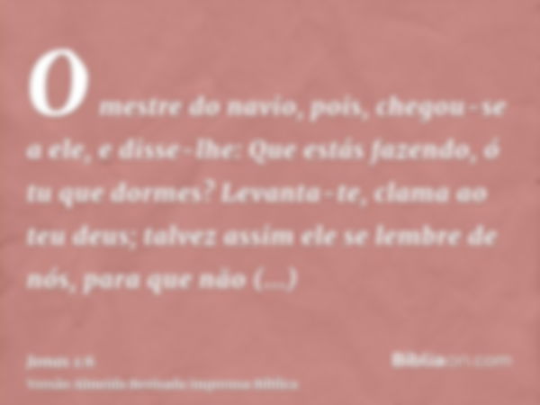 O mestre do navio, pois, chegou-se a ele, e disse-lhe: Que estás fazendo, ó tu que dormes? Levanta-te, clama ao teu deus; talvez assim ele se lembre de nós, par