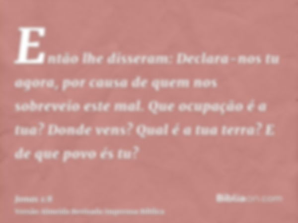 Então lhe disseram: Declara-nos tu agora, por causa de quem nos sobreveio este mal. Que ocupação é a tua? Donde vens? Qual é a tua terra? E de que povo és tu?