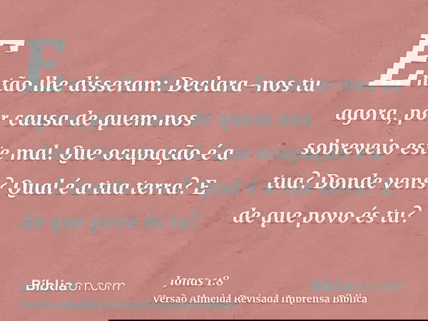 Então lhe disseram: Declara-nos tu agora, por causa de quem nos sobreveio este mal. Que ocupação é a tua? Donde vens? Qual é a tua terra? E de que povo és tu?