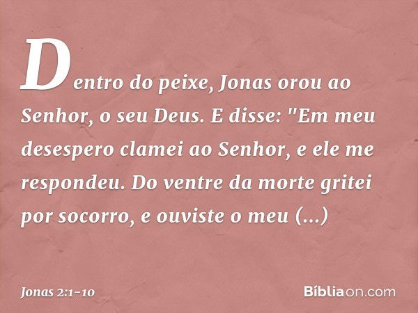 Dentro do peixe, Jonas orou ao Senhor, o seu Deus. E disse:
"Em meu desespero clamei ao Senhor,
e ele me respondeu.
Do ventre da morte gritei por socorro,
e ouv