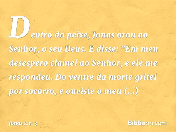 Dentro do peixe, Jonas orou ao Senhor, o seu Deus. E disse:
"Em meu desespero clamei ao Senhor,
e ele me respondeu.
Do ventre da morte gritei por socorro,
e ouv