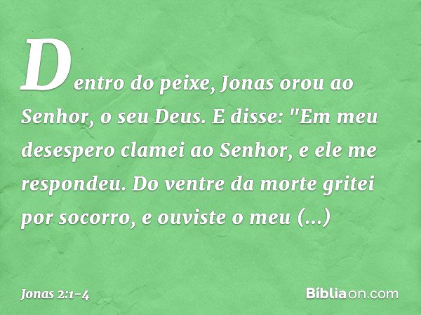 Dentro do peixe, Jonas orou ao Senhor, o seu Deus. E disse:
"Em meu desespero clamei ao Senhor,
e ele me respondeu.
Do ventre da morte gritei por socorro,
e ouv