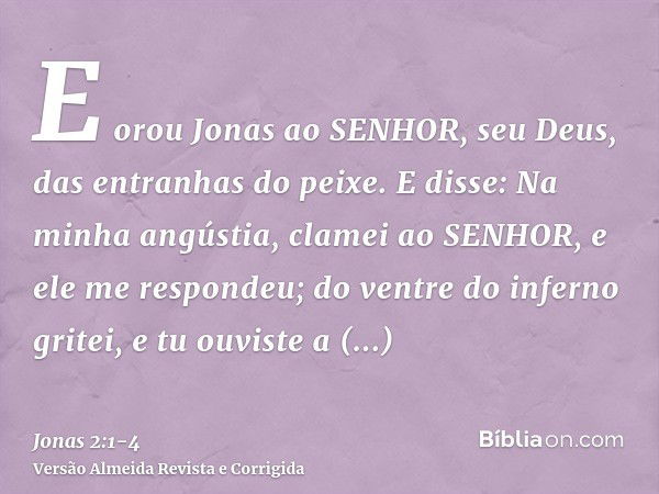 E orou Jonas ao SENHOR, seu Deus, das entranhas do peixe.E disse: Na minha angústia, clamei ao SENHOR, e ele me respondeu; do ventre do inferno gritei, e tu ouv