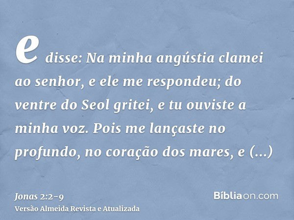 e disse: Na minha angústia clamei ao senhor, e ele me respondeu; do ventre do Seol gritei, e tu ouviste a minha voz.Pois me lançaste no profundo, no coração dos