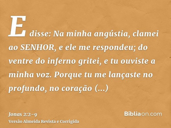 E disse: Na minha angústia, clamei ao SENHOR, e ele me respondeu; do ventre do inferno gritei, e tu ouviste a minha voz.Porque tu me lançaste no profundo, no co