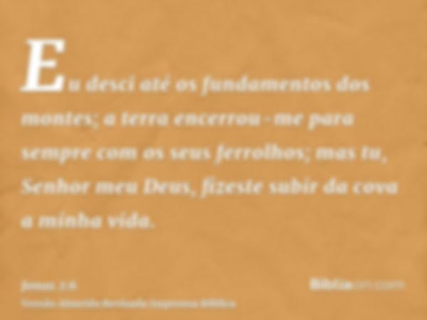 Eu desci até os fundamentos dos montes; a terra encerrou-me para sempre com os seus ferrolhos; mas tu, Senhor meu Deus, fizeste subir da cova a minha vida.