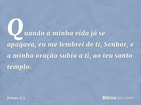 "Quando a minha vida já se apagava,
eu me lembrei de ti, Senhor,
e a minha oração subiu a ti,
ao teu santo templo. -- Jonas 2:7