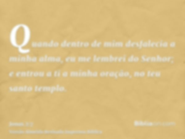 Quando dentro de mim desfalecia a minha alma, eu me lembrei do Senhor; e entrou a ti a minha oração, no teu santo templo.