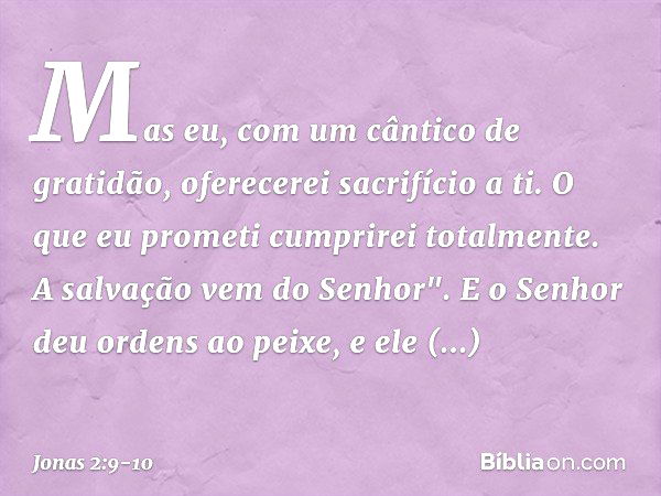 Mas eu, com um cântico de gratidão,
oferecerei sacrifício a ti.
O que eu prometi
cumprirei totalmente.
A salvação vem do Senhor". E o Senhor deu ordens ao peixe