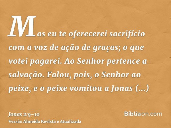 Mas eu te oferecerei sacrifício com a voz de ação de graças; o que votei pagarei. Ao Senhor pertence a salvação.Falou, pois, o Senhor ao peixe, e o peixe vomito