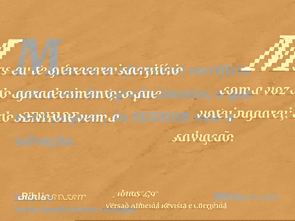 Mas eu te oferecerei sacrifício com a voz do agradecimento; o que votei pagarei; do SENHOR vem a salvação.
