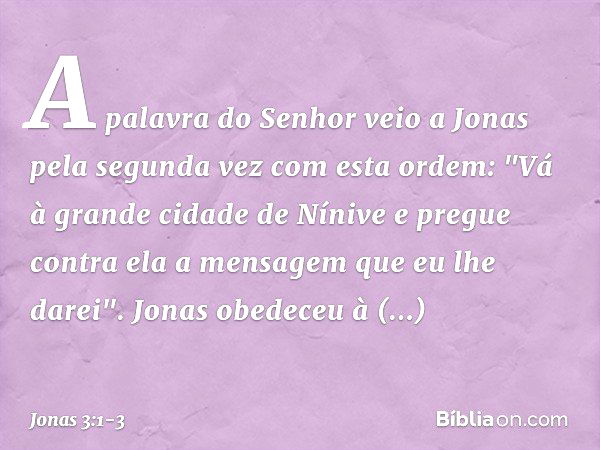 A palavra do Senhor veio a Jonas pela segunda vez com esta ordem: "Vá à gran­de cidade de Nínive e pregue contra ela a men­sagem que eu lhe darei". Jonas obedec